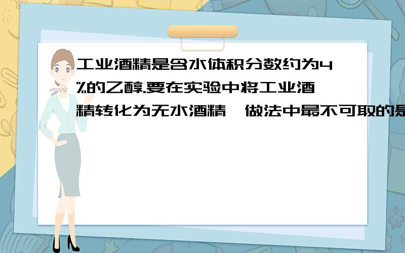 工业酒精是含水体积分数约为4%的乙醇.要在实验中将工业酒精转化为无水酒精,做法中最不可取的是（）.A.加入过量的生石灰后过滤 B.加入过量的生石灰后蒸馏 C.加入过量的生石灰后分液我想