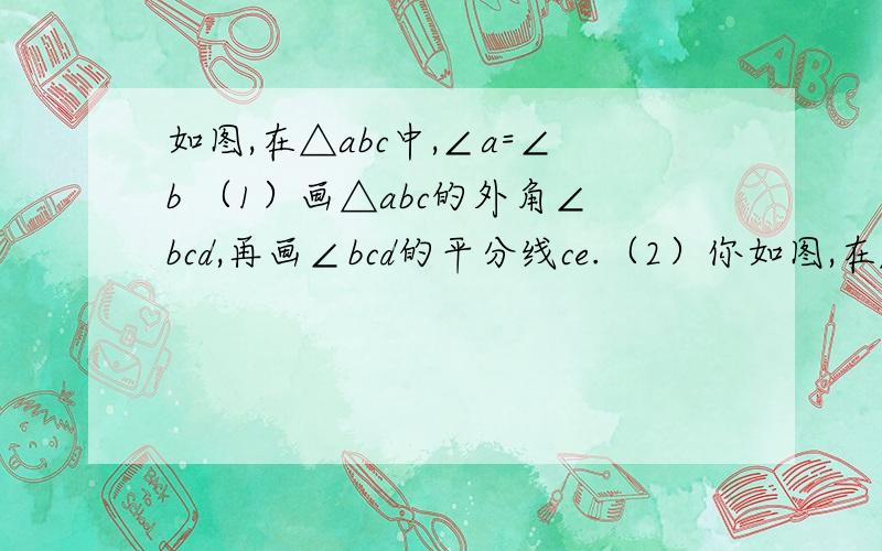 如图,在△abc中,∠a=∠b （1）画△abc的外角∠bcd,再画∠bcd的平分线ce.（2）你如图,在△abc中,∠a=∠b（1）画△abc的外角∠bcd,再画∠bcd的平分线ce.（2）你认为ce与ab存在怎样的位置关系?证明你的