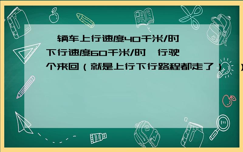 一辆车上行速度40千米/时,下行速度60千米/时,行驶一个来回（就是上行下行路程都走了）,）