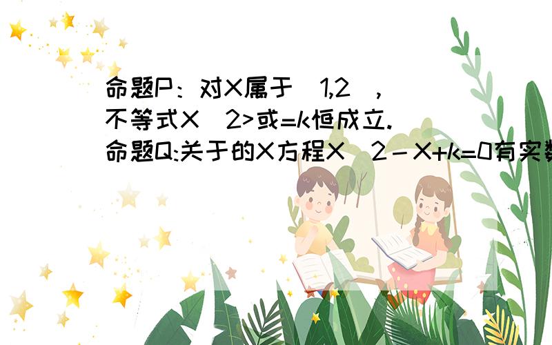 命题P：对X属于[1,2],不等式X^2>或=k恒成立.命题Q:关于的X方程X^2－X+k=0有实数根.如果“非P”为假,“P且Q”为假,求的取值范围.ps:我做了,想对下答案.我的答案是k<或=1\4,P得到k<或=1。Q得到k<