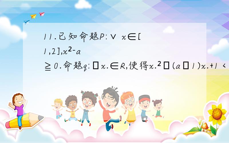 11.已知命题P:∨ x∈[1,2],x²-a≧0.命题q:ヨx.∈R,使得x.²﹢(a﹣1)x.+1＜0.若P或q为真求实数a的取值范围.