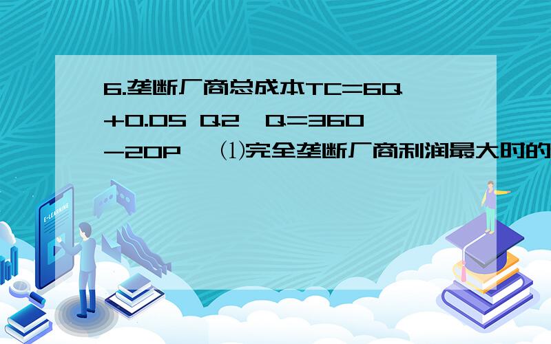 6.垄断厂商总成本TC=6Q+0.05 Q2,Q=360-20P, ⑴完全垄断厂商利润最大时的产品价格、产量和利润? ∏=P*Q-TC=6.垄断厂商总成本TC=6Q+0.05 Q2,Q=360-20P,⑴完全垄断厂商利润最大时的产品价格、产量和利润?