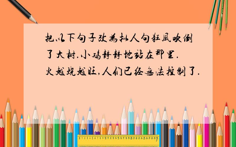 把以下句子改为拟人句狂风吹倒了大树.小鸡静静地站在那里.火越烧越旺,人们已经无法控制了.