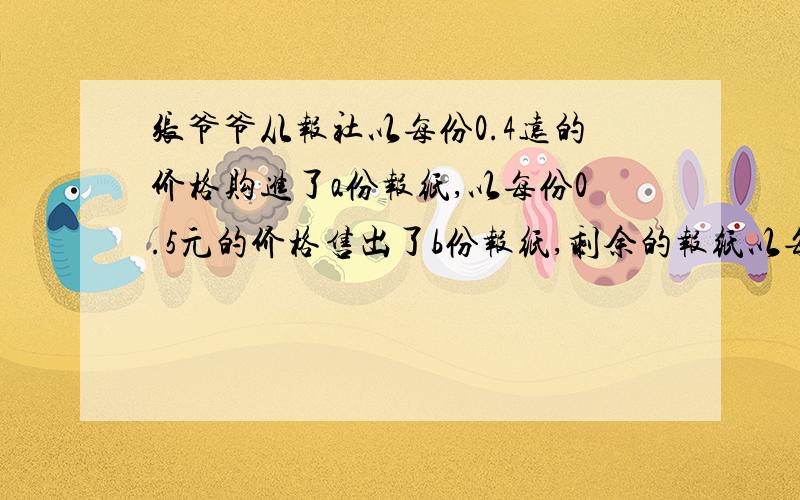 张爷爷从报社以每份0.4远的价格购进了a份报纸,以每份0.5元的价格售出了b份报纸,剩余的报纸以每份0.2元的