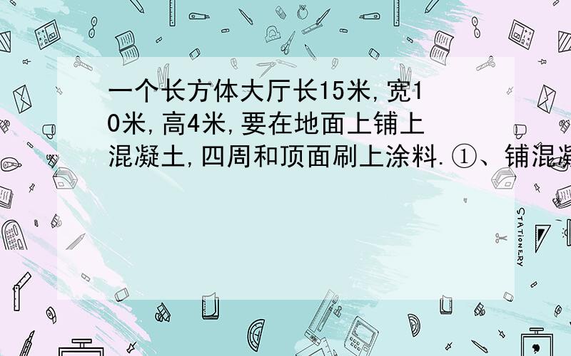 一个长方体大厅长15米,宽10米,高4米,要在地面上铺上混凝土,四周和顶面刷上涂料.①、铺混凝土的面积是多少平方米?②、如果铺设的混凝土厚度是20厘米,需要多少立方米的混凝土?③、涂料粉