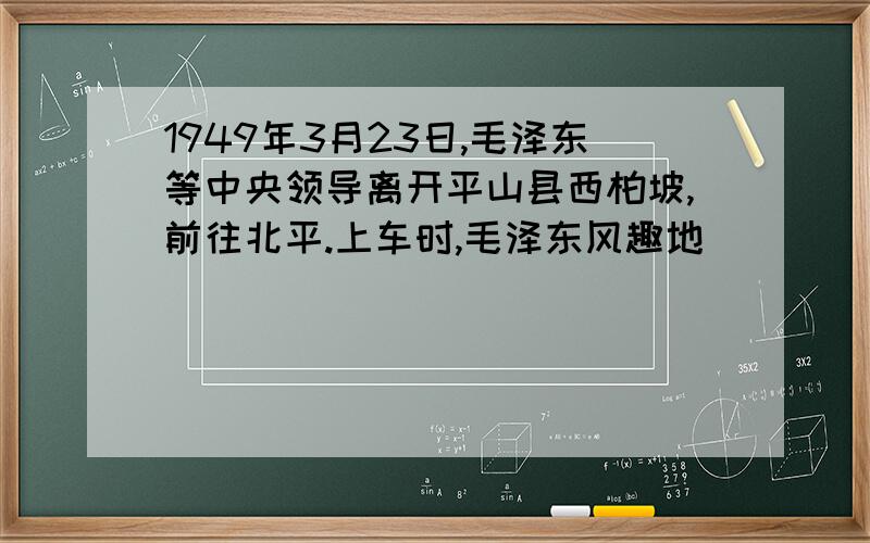 1949年3月23日,毛泽东等中央领导离开平山县西柏坡,前往北平.上车时,毛泽东风趣地