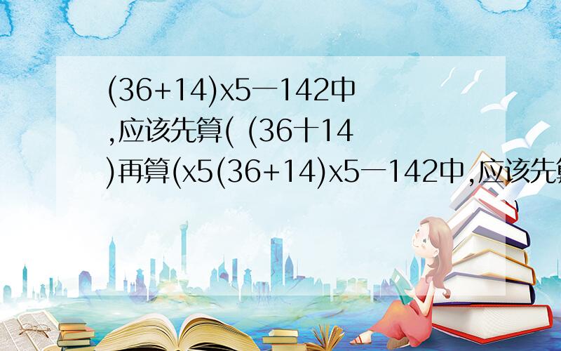 (36+14)x5一142中,应该先算( (36十14 )再算(x5(36+14)x5一142中,应该先算( (36十14 )再算(x5 )最后算( -142 )对吗