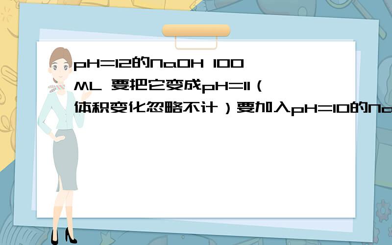 pH=12的NaOH 100ML 要把它变成pH=11（体积变化忽略不计）要加入pH=10的NaOH多少ML?怎么算呢?