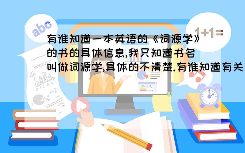 有谁知道一本英语的《词源学》的书的具体信息,我只知道书名叫做词源学,具体的不清楚.有谁知道有关词源学学习比较好的书？