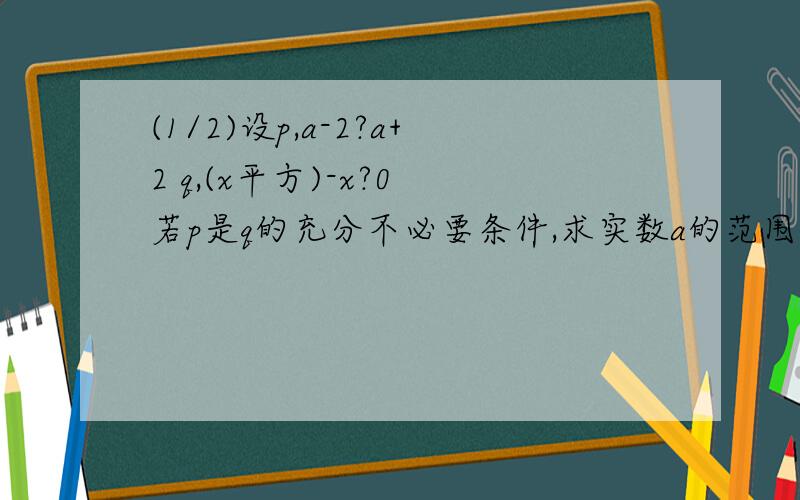 (1/2)设p,a-2?a+2 q,(x平方)-x?0 若p是q的充分不必要条件,求实数a的范围