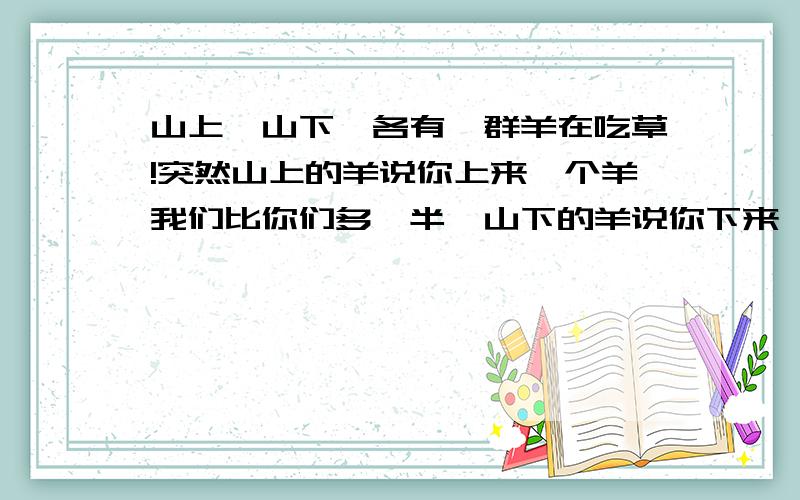 山上,山下,各有一群羊在吃草!突然山上的羊说你上来一个羊我们比你们多一半,山下的羊说你下来一个羊我们和你们一样多= 请问:山上,山下各有多少个羊?和加起来总共=几?