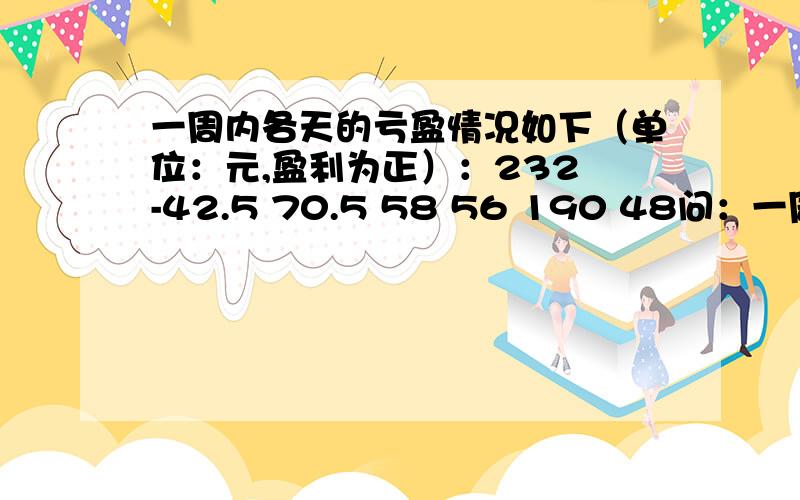 一周内各天的亏盈情况如下（单位：元,盈利为正）：232 -42.5 70.5 58 56 190 48问：一周的盈亏情情况?