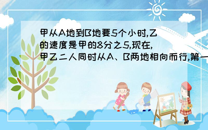 甲从A地到B地要5个小时,乙的速度是甲的8分之5,现在,甲乙二人同时从A、B两地相向而行,第一次相遇后,继续前进,各自到对方原速返回,在途中第二次相遇,如果两次相遇地点相距36KM.问A、B两地之