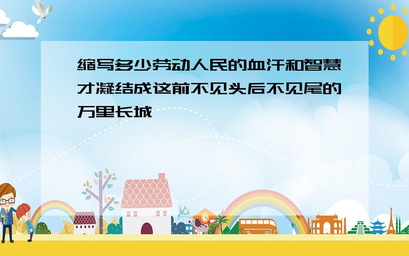 缩写多少劳动人民的血汗和智慧才凝结成这前不见头后不见尾的万里长城