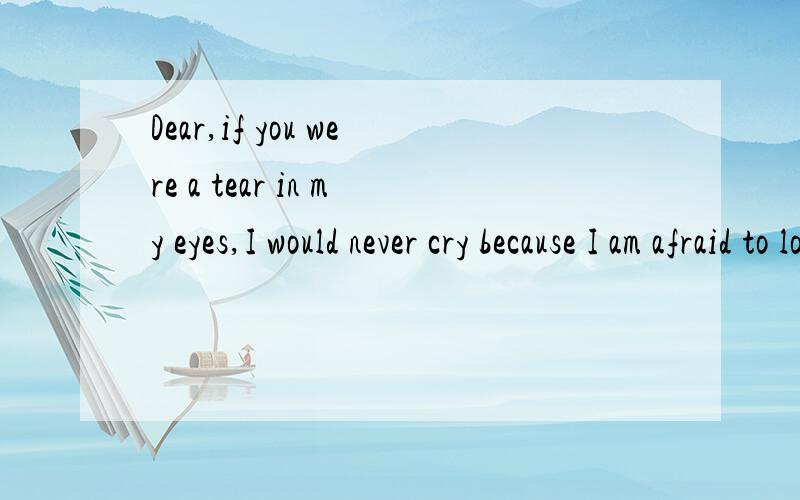 Dear,if you were a tear in my eyes,I would never cry because I am afraid to lose you!Dear,if you were a tear in my eyes,I would never cry because I am afraid to lose you!翻译一哈,