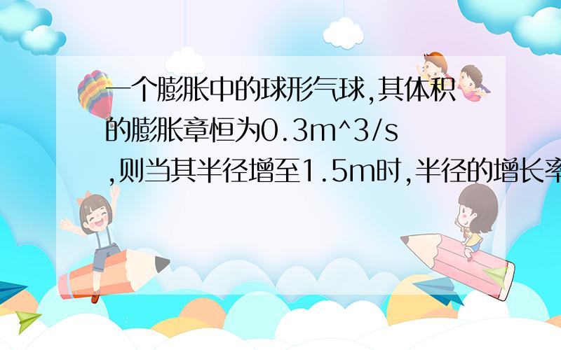 一个膨胀中的球形气球,其体积的膨胀章恒为0.3m^3/s,则当其半径增至1.5m时,半径的增长率是?