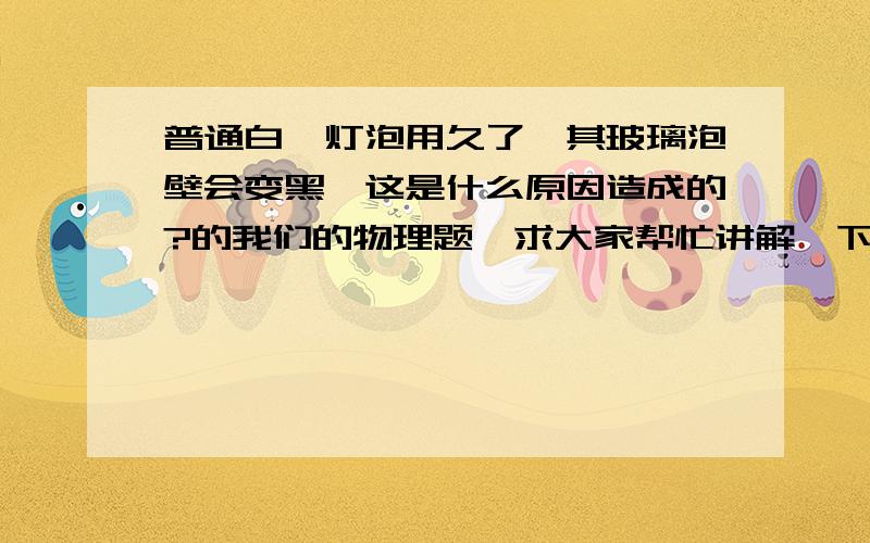 普通白炽灯泡用久了,其玻璃泡壁会变黑,这是什么原因造成的?的我们的物理题,求大家帮忙讲解一下!重谢!