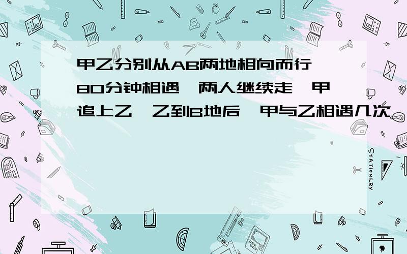 甲乙分别从AB两地相向而行,80分钟相遇,两人继续走,甲追上乙,乙到B地后,甲与乙相遇几次