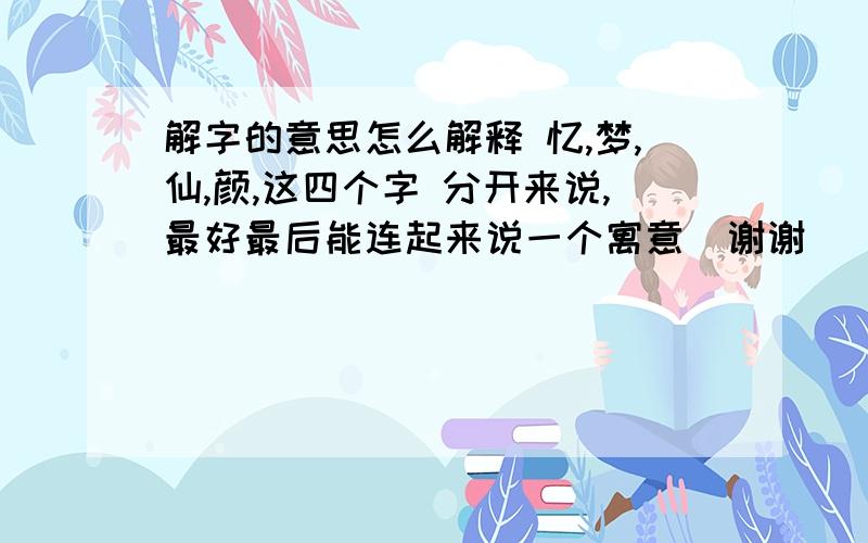 解字的意思怎么解释 忆,梦,仙,颜,这四个字 分开来说,最好最后能连起来说一个寓意  谢谢