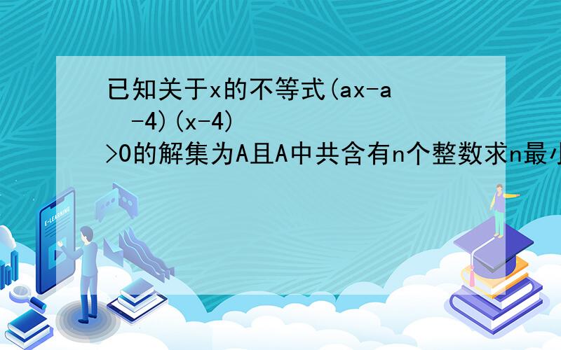 已知关于x的不等式(ax-a²-4)(x-4)>0的解集为A且A中共含有n个整数求n最小时实数a的值已知关于x的不等式(ax-a²-4)(x-4)>0的解集为A,且A中共含有n个整数,则当n最小时实数a的值＿