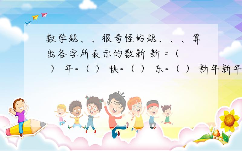 数学题、、很奇怪的题、、、算出各字所表示的数新 新 =（ ） 年=（ ） 快=（ ） 乐=（ ） 新年新年快+新年快乐——————2 0 0 1新 应该是这种、、、、、、、、、、、、 新年新年快+新年