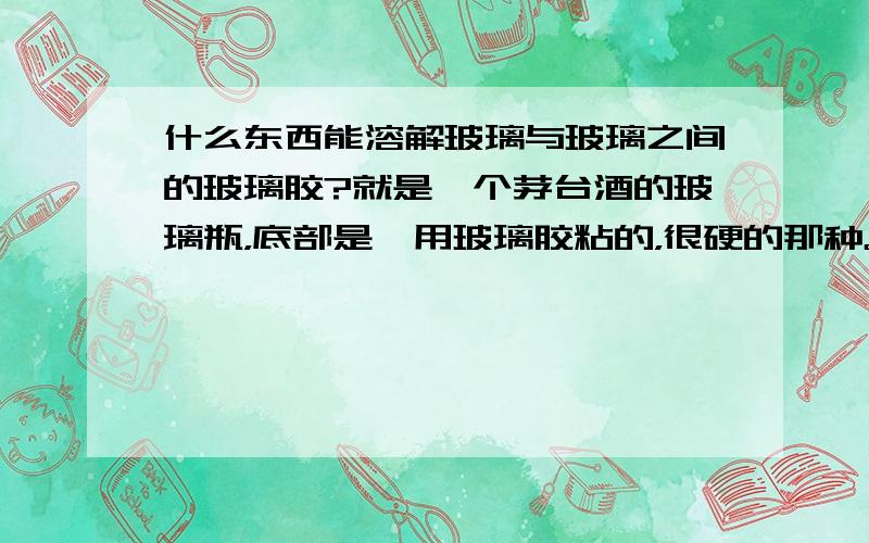 什么东西能溶解玻璃与玻璃之间的玻璃胶?就是一个茅台酒的玻璃瓶，底部是一用玻璃胶粘的，很硬的那种。现在我想把它分开，我挂掉了表面的玻璃胶，缝隙里面的刮不到，能不能用什么化