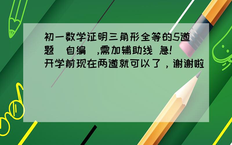 初一数学证明三角形全等的5道题(自编),需加辅助线 急!开学前现在两道就可以了，谢谢啦