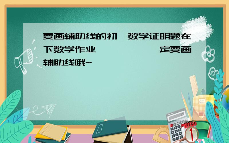 要画辅助线的初一数学证明题在下数学作业`````一定要画辅助线哦~