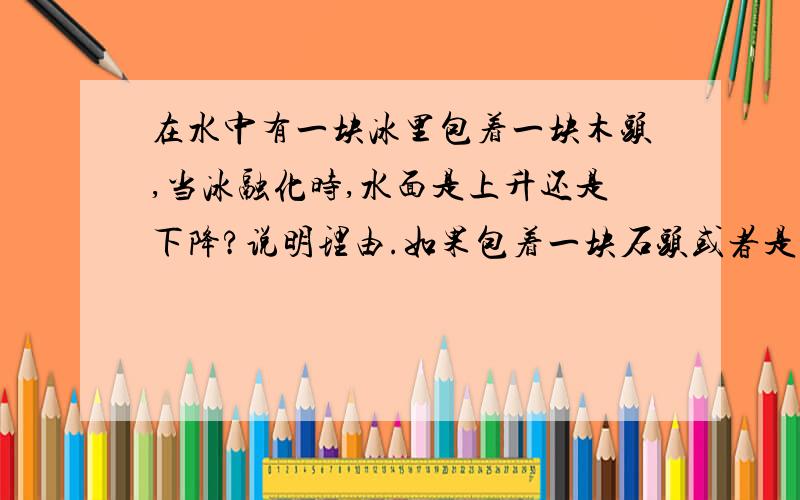 在水中有一块冰里包着一块木头,当冰融化时,水面是上升还是下降?说明理由.如果包着一块石头或者是一块木头和一块石头呢?分别进行理由分析.