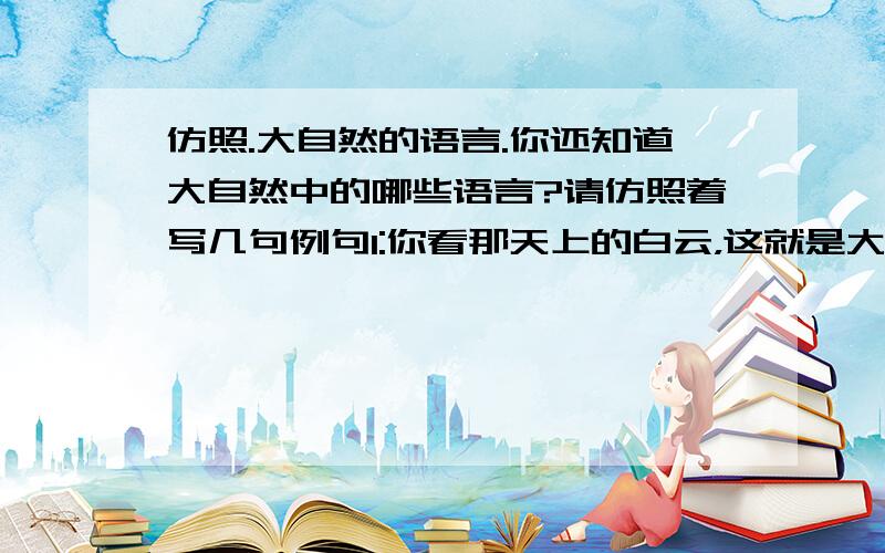 仿照.大自然的语言.你还知道大自然中的哪些语言?请仿照着写几句例句1:你看那天上的白云，这就是大自然的语言:白云飘得高高，明天准是个晴天例句2：你看那地上的蚂蚁，这也是大自然的