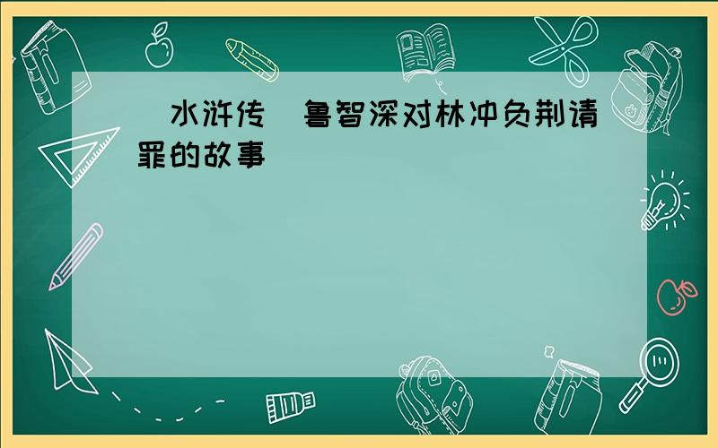 (水浒传)鲁智深对林冲负荆请罪的故事