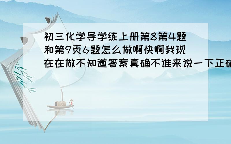 初三化学导学练上册第8第4题和第9页6题怎么做啊快啊我现在在做不知道答案真确不谁来说一下正确答案 是江苏人民出版社的