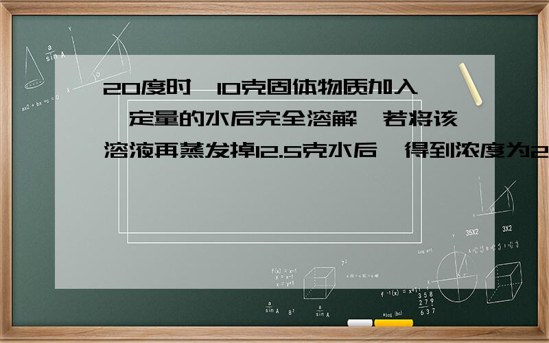 20度时,10克固体物质加入一定量的水后完全溶解,若将该溶液再蒸发掉12.5克水后,得到浓度为20%的饱和溶液.求(1)该物质在20度时的溶解度(2)蒸发前该溶液中溶质的质量分数