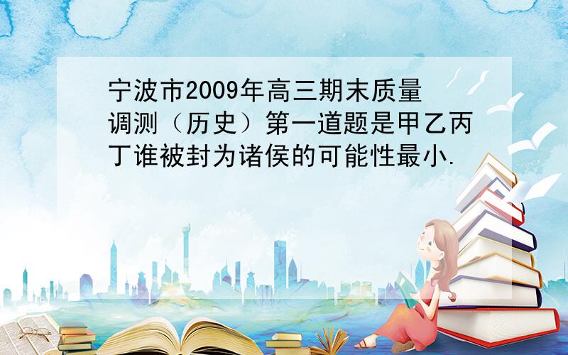 宁波市2009年高三期末质量调测（历史）第一道题是甲乙丙丁谁被封为诸侯的可能性最小.