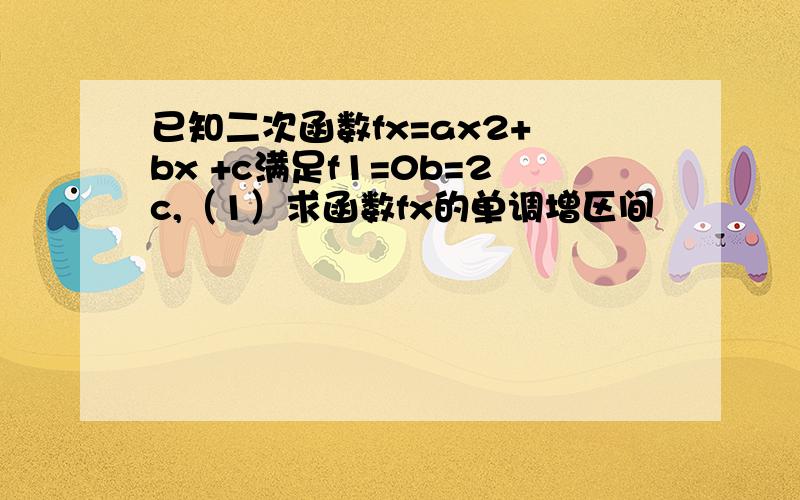 已知二次函数fx=ax2+ bx +c满足f1=0b=2c,（1）求函数fx的单调增区间