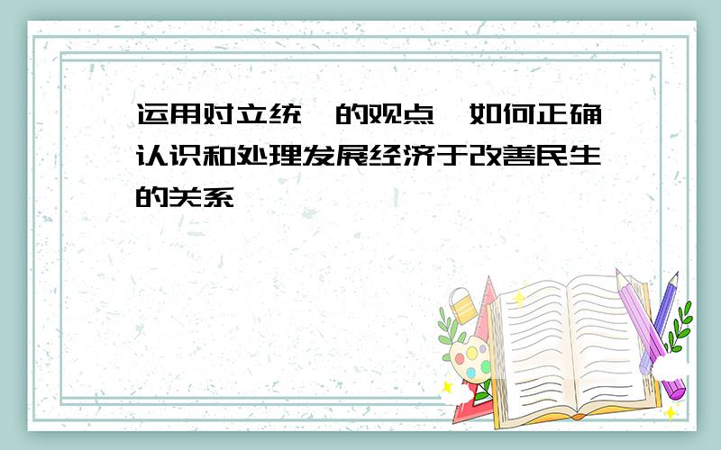 运用对立统一的观点,如何正确认识和处理发展经济于改善民生的关系