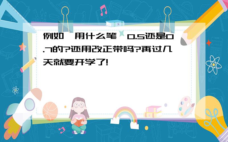 例如,用什么笔,0.5还是0.7的?还用改正带吗?再过几天就要开学了!