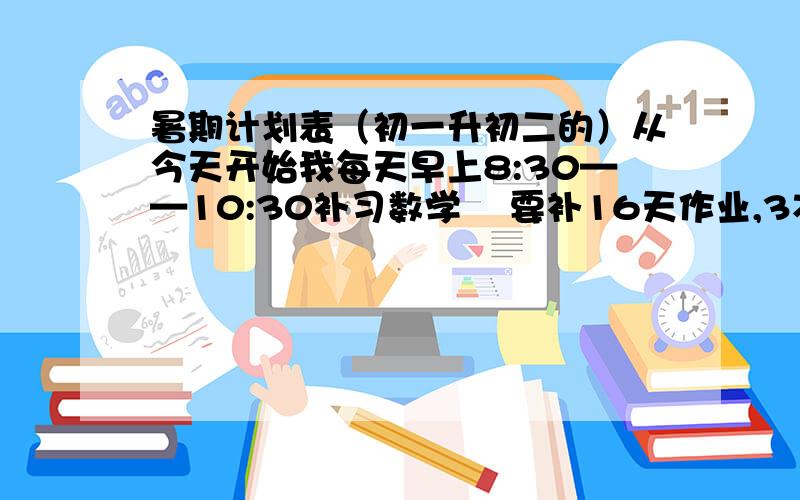 暑期计划表（初一升初二的）从今天开始我每天早上8:30——10:30补习数学    要补16天作业,3本暑假生活,11个语文作文,10个英语周记,3个读书笔记,每天5道计算题和两道证明题谢谢