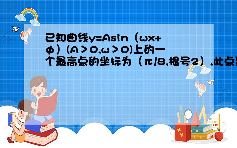 已知曲线y=Asin（wx+φ）(A＞0,w＞0)上的一个最高点的坐标为（π/8,根号2）,此点到相邻最低点的曲线与x已知曲线y=Asin（wx+φ）(A＞0，w＞0)上的一个最高点的坐标为（π/8,根号2），此点到相邻最低