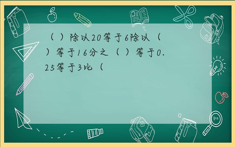 （ ）除以20等于6除以（ ）等于16分之（ ）等于0.25等于3比（