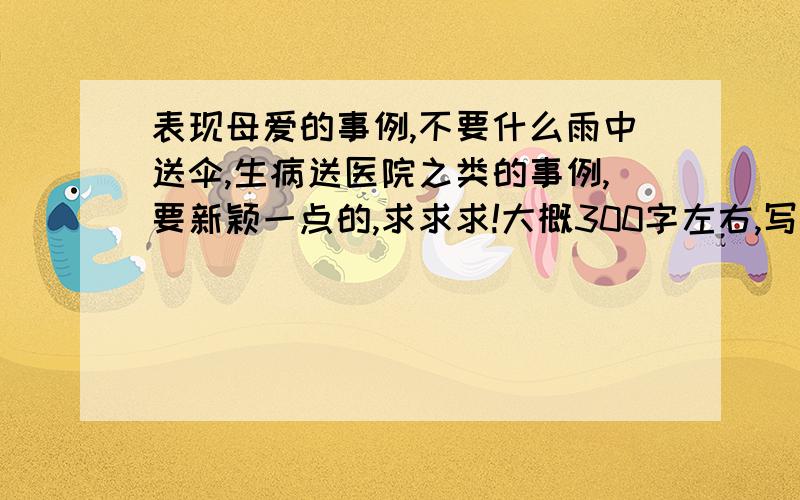 表现母爱的事例,不要什么雨中送伞,生病送医院之类的事例,要新颖一点的,求求求!大概300字左右,写一两篇吧.