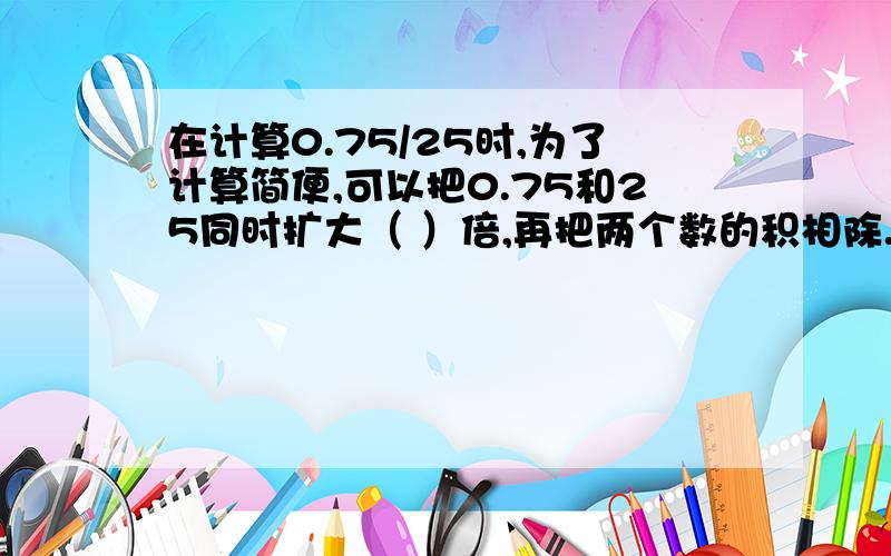 在计算0.75/25时,为了计算简便,可以把0.75和25同时扩大（ ）倍,再把两个数的积相除.这是郑州市金水区小学4年级期末考试题,很多学生填100结果错了,本人认为应该是不扩大也不缩小,那是应该填