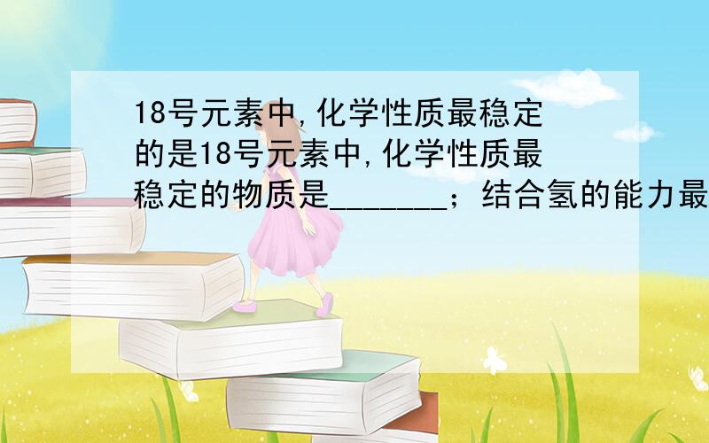 18号元素中,化学性质最稳定的是18号元素中,化学性质最稳定的物质是_______；结合氢的能力最强的非金属元素是_______；最高氧化物的水化物酸性最强的分子式是________