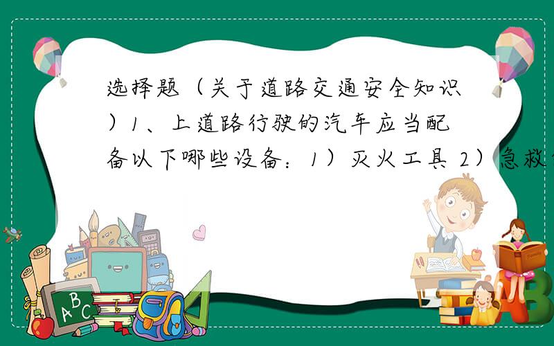 选择题（关于道路交通安全知识）1、上道路行驶的汽车应当配备以下哪些设备：1）灭火工具 2）急救包 3）故障车警告标志2、驾驶员的驾龄达到多少年才能驾驶校车：1）2年 2）3年 3）4年 4