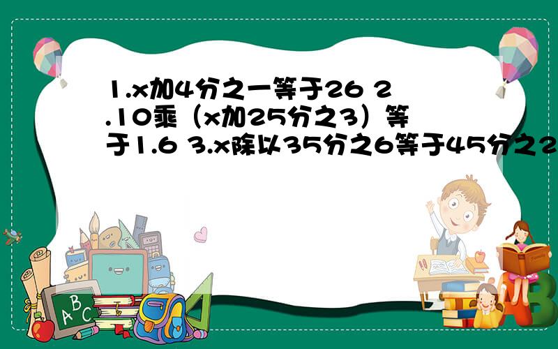 1.x加4分之一等于26 2.10乘（x加25分之3）等于1.6 3.x除以35分之6等于45分之26除以25分之13