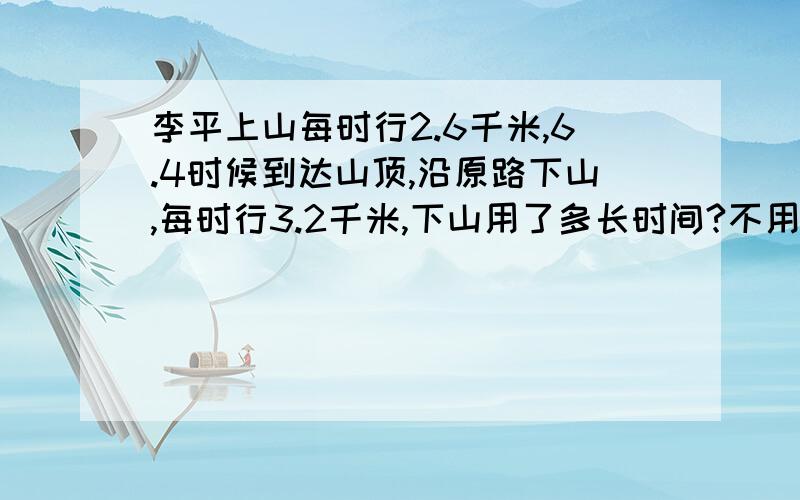 李平上山每时行2.6千米,6.4时候到达山顶,沿原路下山,每时行3.2千米,下山用了多长时间?不用方程