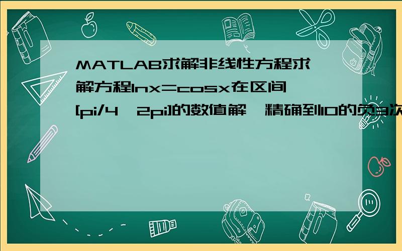 MATLAB求解非线性方程求解方程lnx=cosx在区间[pi/4,2pi]的数值解,精确到10的负3次.要有详细的语句,在线等用MATLAB语句写