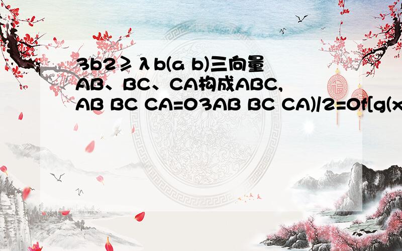 3b2≥λb(a b)三向量AB、BC、CA构成ABC,AB BC CA=03AB BC CA)/2=0f[g(x)]=6x-7