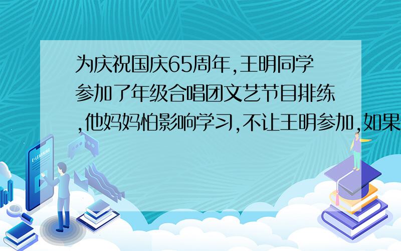 为庆祝国庆65周年,王明同学参加了年级合唱团文艺节目排练,他妈妈怕影响学习,不让王明参加,如果你是王明,你想怎样对妈妈解释：