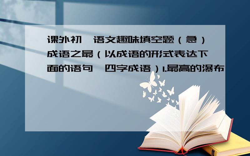 课外初一语文趣味填空题（急）成语之最（以成语的形式表达下面的语句,四字成语）1.最高的瀑布——（ ）2.最远的地方——（ ）3.最荒凉的地方——（ ）4.最反常的气候——（ ）5.最绝望